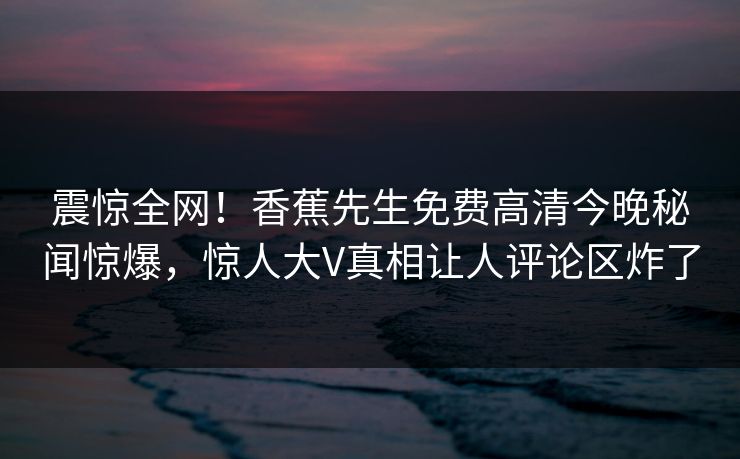 震惊全网！香蕉先生免费高清今晚秘闻惊爆，惊人大V真相让人评论区炸了
