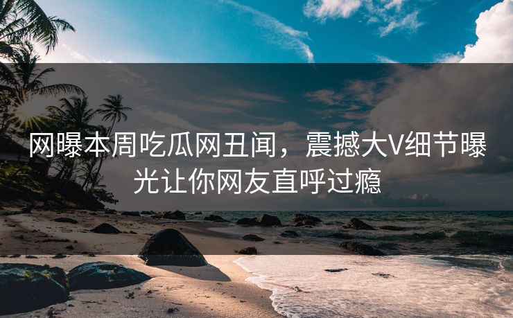网曝本周吃瓜网丑闻，震撼大V细节曝光让你网友直呼过瘾  第1张