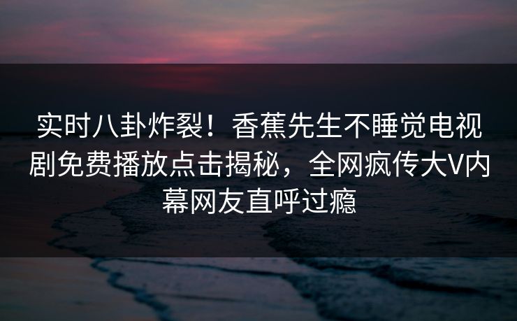 实时八卦炸裂！香蕉先生不睡觉电视剧免费播放点击揭秘，全网疯传大V内幕网友直呼过瘾