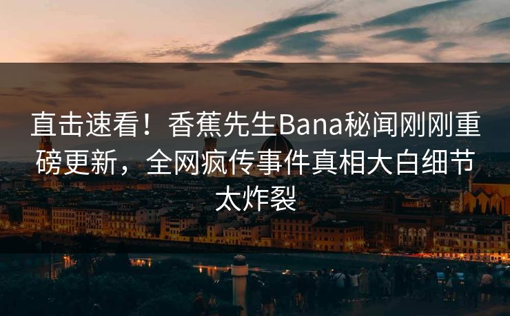 直击速看！香蕉先生Bana秘闻刚刚重磅更新，全网疯传事件真相大白细节太炸裂
