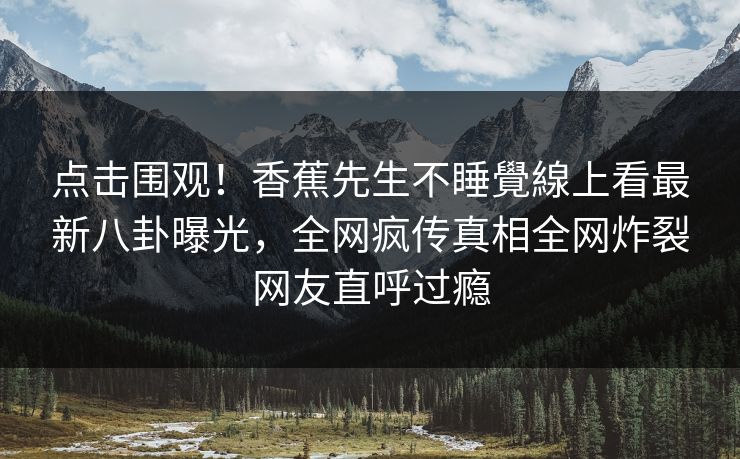 点击围观！香蕉先生不睡覺線上看最新八卦曝光，全网疯传真相全网炸裂网友直呼过瘾