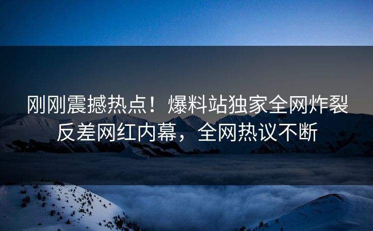 刚刚震撼热点！爆料站独家全网炸裂反差网红内幕，全网热议不断  第1张
