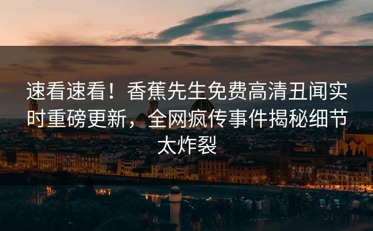 速看速看！香蕉先生免费高清丑闻实时重磅更新，全网疯传事件揭秘细节太炸裂