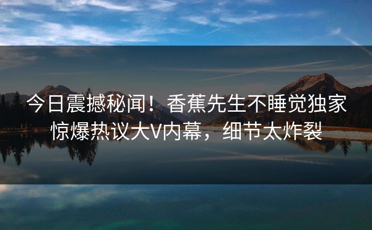 今日震撼秘闻！香蕉先生不睡觉独家惊爆热议大V内幕，细节太炸裂  第1张