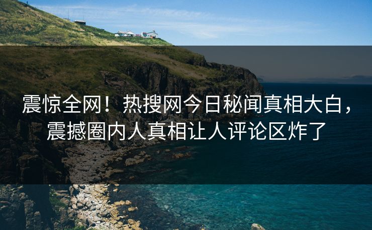 震惊全网！热搜网今日秘闻真相大白，震撼圈内人真相让人评论区炸了