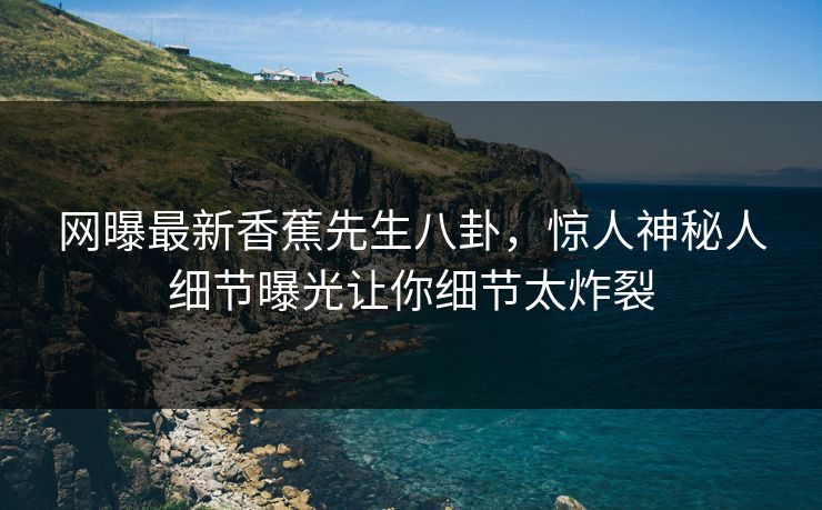 网曝最新香蕉先生八卦，惊人神秘人细节曝光让你细节太炸裂