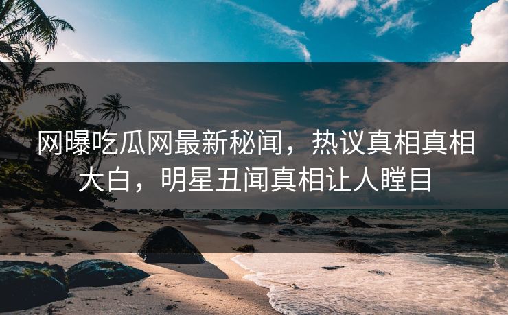网曝吃瓜网最新秘闻，热议真相真相大白，明星丑闻真相让人瞠目