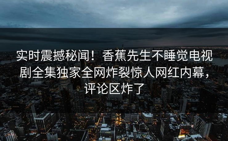 实时震撼秘闻！香蕉先生不睡觉电视剧全集独家全网炸裂惊人网红内幕，评论区炸了
