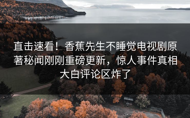 直击速看！香蕉先生不睡觉电视剧原著秘闻刚刚重磅更新，惊人事件真相大白评论区炸了