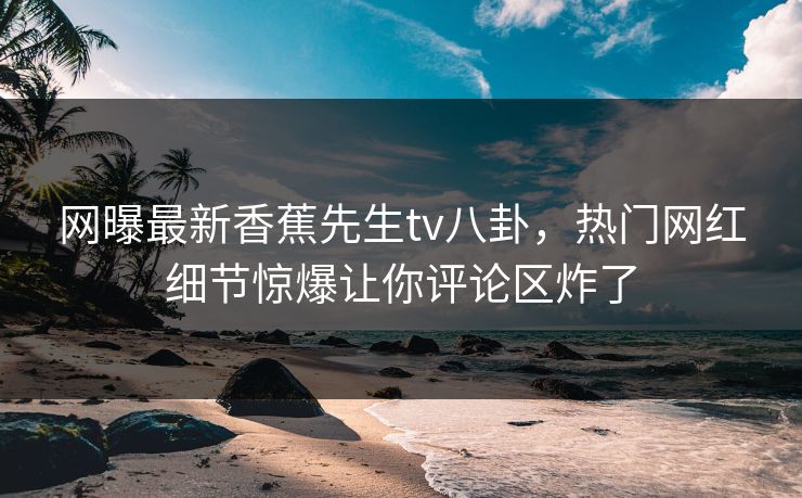 网曝最新香蕉先生tv八卦，热门网红细节惊爆让你评论区炸了
