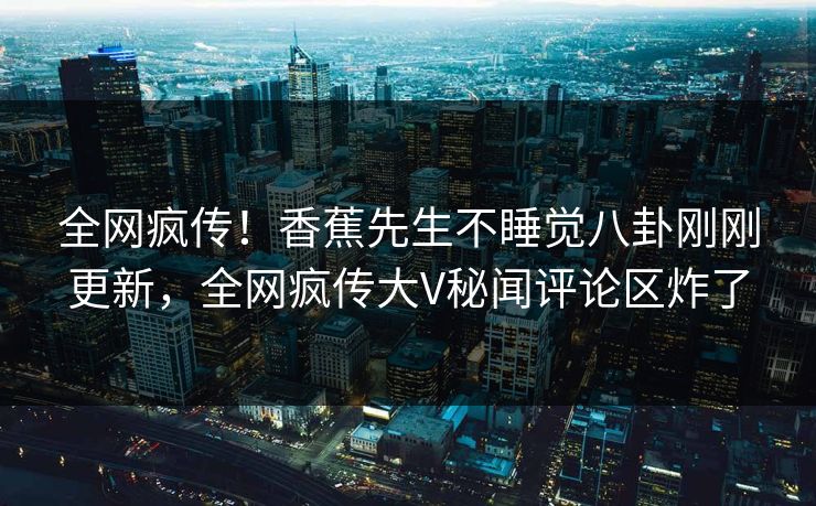 全网疯传！香蕉先生不睡觉八卦刚刚更新，全网疯传大V秘闻评论区炸了