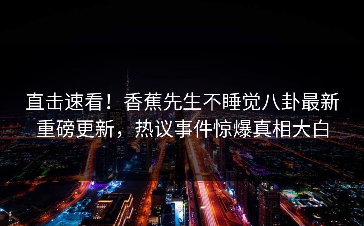 直击速看！香蕉先生不睡觉八卦最新重磅更新，热议事件惊爆真相大白