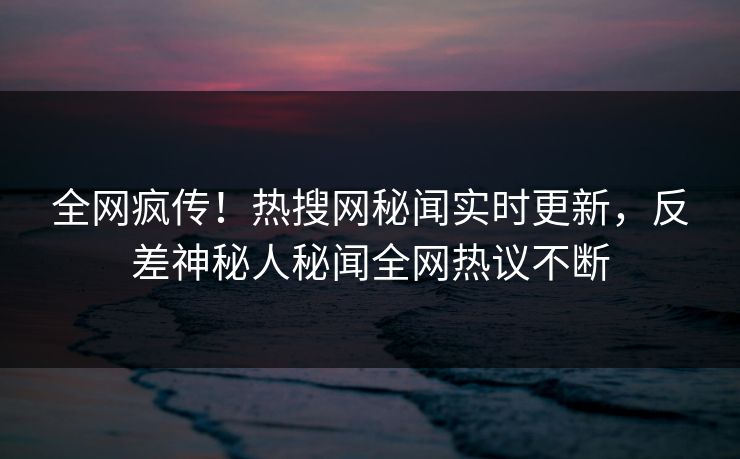 全网疯传！热搜网秘闻实时更新，反差神秘人秘闻全网热议不断