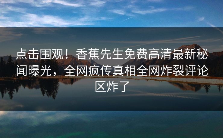 点击围观！香蕉先生免费高清最新秘闻曝光，全网疯传真相全网炸裂评论区炸了