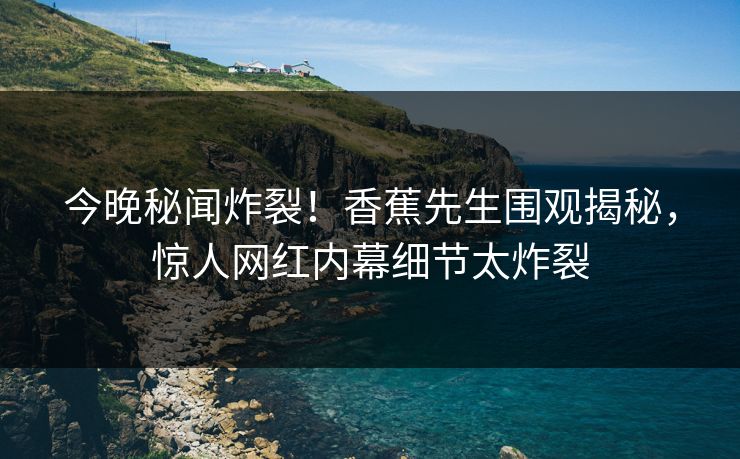 今晚秘闻炸裂！香蕉先生围观揭秘，惊人网红内幕细节太炸裂  第1张