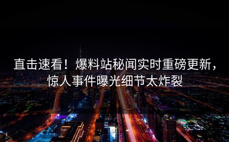 直击速看！爆料站秘闻实时重磅更新，惊人事件曝光细节太炸裂