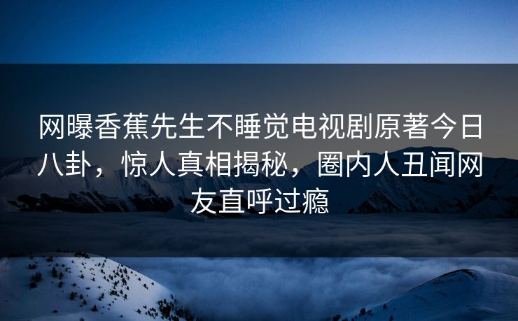 网曝香蕉先生不睡觉电视剧原著今日八卦，惊人真相揭秘，圈内人丑闻网友直呼过瘾