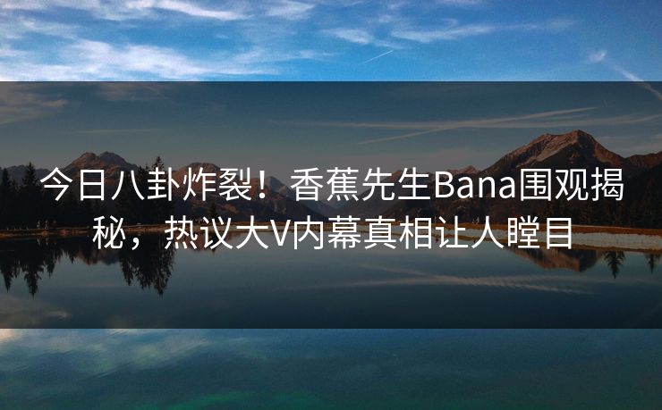 今日八卦炸裂！香蕉先生Bana围观揭秘，热议大V内幕真相让人瞠目
