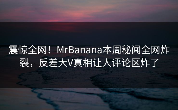 震惊全网！MrBanana本周秘闻全网炸裂，反差大V真相让人评论区炸了