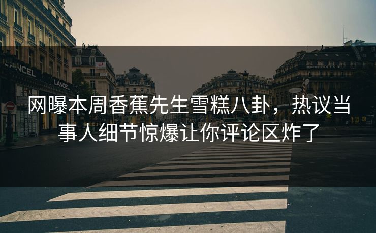 网曝本周香蕉先生雪糕八卦，热议当事人细节惊爆让你评论区炸了