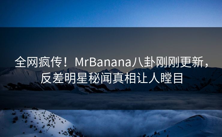 全网疯传！MrBanana八卦刚刚更新，反差明星秘闻真相让人瞠目