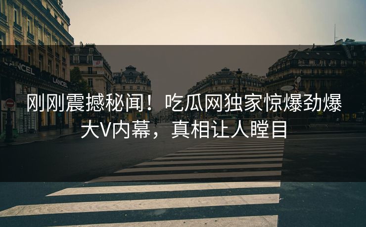 刚刚震撼秘闻！吃瓜网独家惊爆劲爆大V内幕，真相让人瞠目