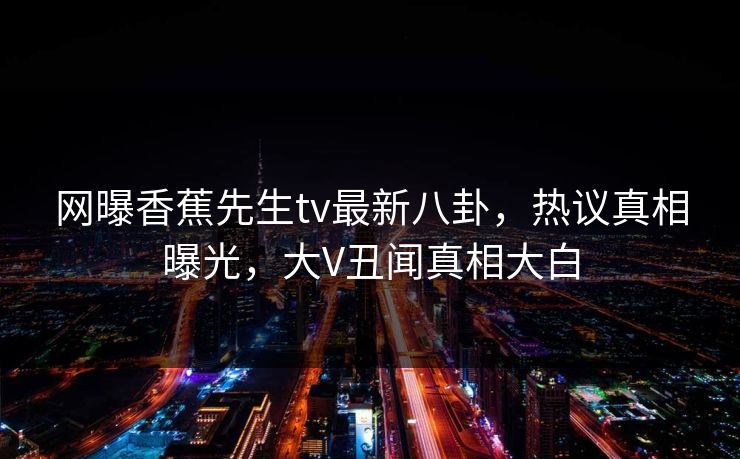 网曝香蕉先生tv最新八卦，热议真相曝光，大V丑闻真相大白