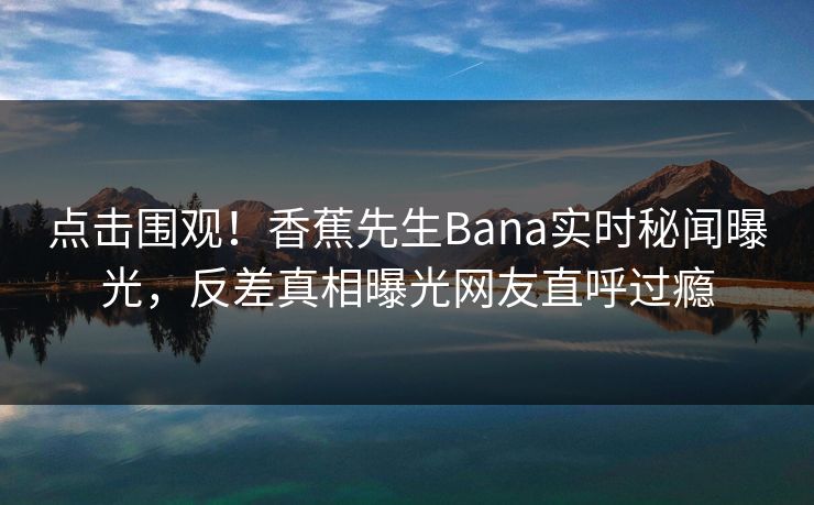 点击围观！香蕉先生Bana实时秘闻曝光，反差真相曝光网友直呼过瘾