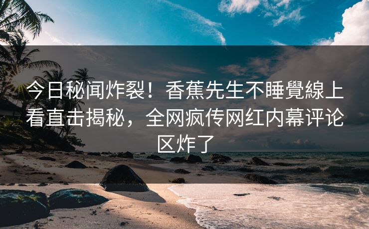 今日秘闻炸裂！香蕉先生不睡覺線上看直击揭秘，全网疯传网红内幕评论区炸了