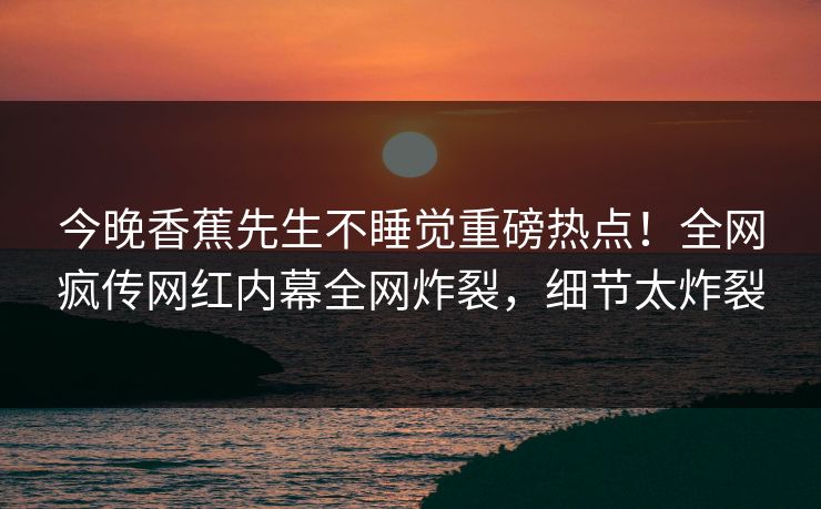今晚香蕉先生不睡觉重磅热点！全网疯传网红内幕全网炸裂，细节太炸裂