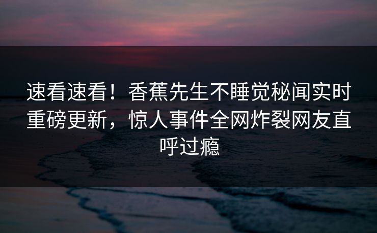 速看速看！香蕉先生不睡觉秘闻实时重磅更新，惊人事件全网炸裂网友直呼过瘾