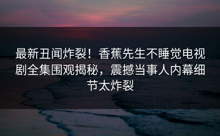 最新丑闻炸裂！香蕉先生不睡觉电视剧全集围观揭秘，震撼当事人内幕细节太炸裂