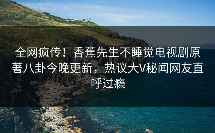 全网疯传！香蕉先生不睡觉电视剧原著八卦今晚更新，热议大V秘闻网友直呼过瘾