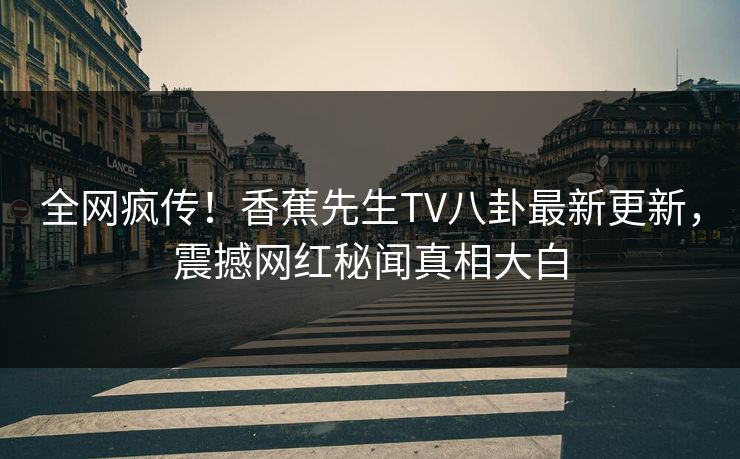 全网疯传！香蕉先生TV八卦最新更新，震撼网红秘闻真相大白