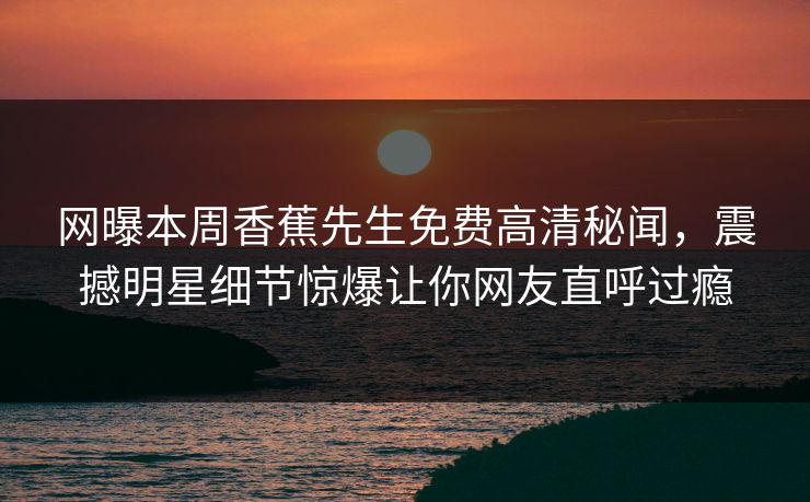 网曝本周香蕉先生免费高清秘闻，震撼明星细节惊爆让你网友直呼过瘾