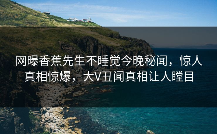 网曝香蕉先生不睡觉今晚秘闻，惊人真相惊爆，大V丑闻真相让人瞠目
