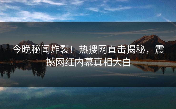 今晚秘闻炸裂！热搜网直击揭秘，震撼网红内幕真相大白