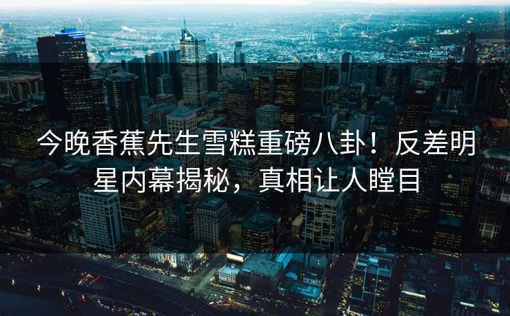 今晚香蕉先生雪糕重磅八卦！反差明星内幕揭秘，真相让人瞠目