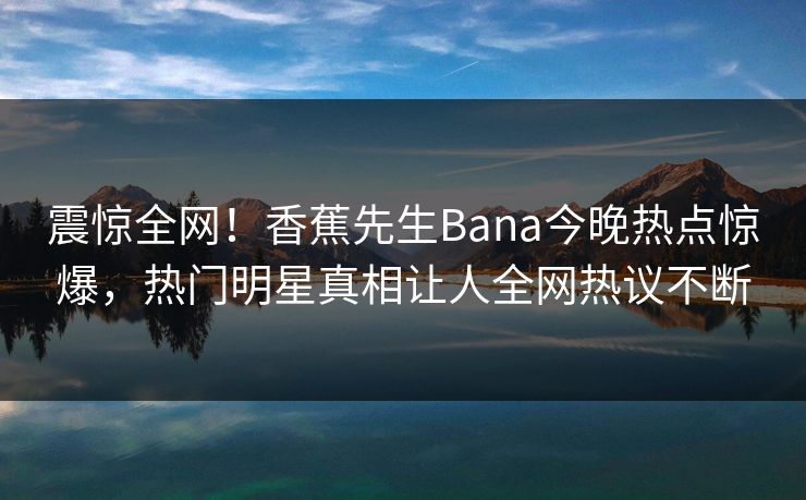震惊全网！香蕉先生Bana今晚热点惊爆，热门明星真相让人全网热议不断