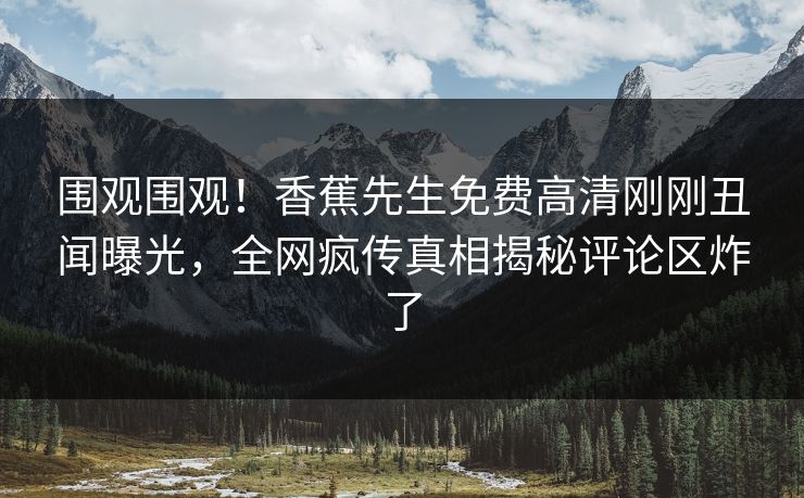 围观围观！香蕉先生免费高清刚刚丑闻曝光，全网疯传真相揭秘评论区炸了