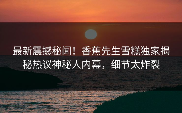 最新震撼秘闻！香蕉先生雪糕独家揭秘热议神秘人内幕，细节太炸裂