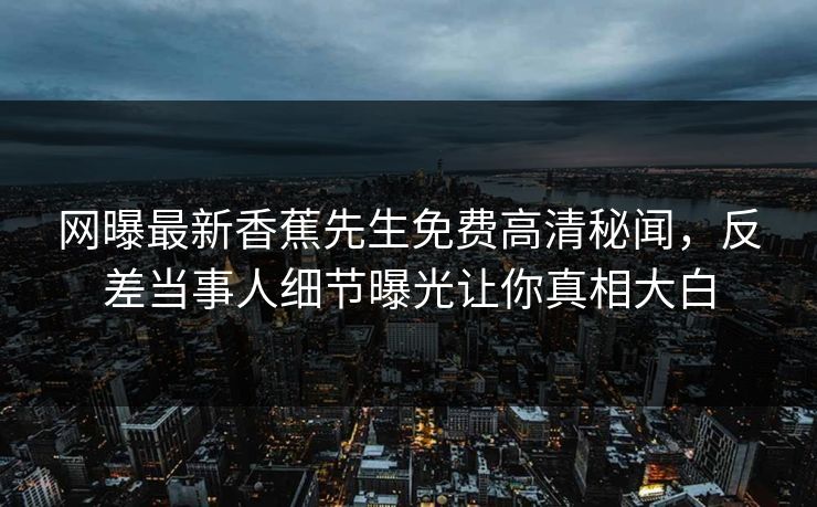 网曝最新香蕉先生免费高清秘闻，反差当事人细节曝光让你真相大白