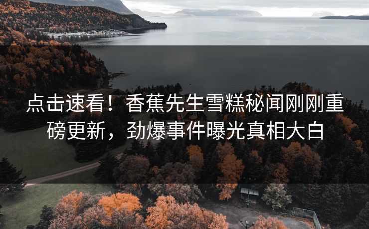 点击速看！香蕉先生雪糕秘闻刚刚重磅更新，劲爆事件曝光真相大白