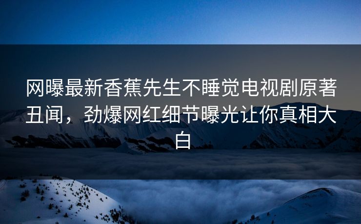 网曝最新香蕉先生不睡觉电视剧原著丑闻，劲爆网红细节曝光让你真相大白