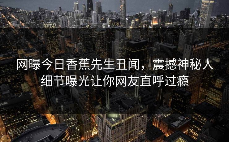 网曝今日香蕉先生丑闻，震撼神秘人细节曝光让你网友直呼过瘾