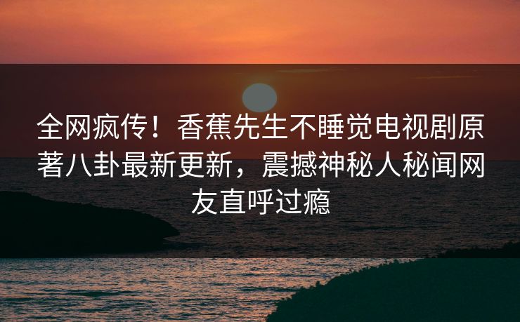 全网疯传！香蕉先生不睡觉电视剧原著八卦最新更新，震撼神秘人秘闻网友直呼过瘾