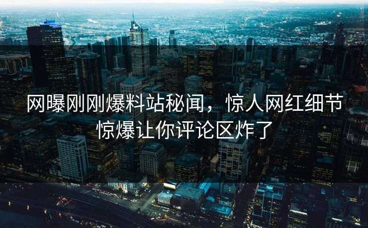 网曝刚刚爆料站秘闻，惊人网红细节惊爆让你评论区炸了
