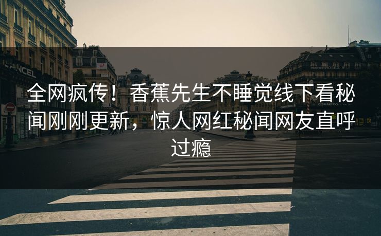 全网疯传！香蕉先生不睡觉线下看秘闻刚刚更新，惊人网红秘闻网友直呼过瘾