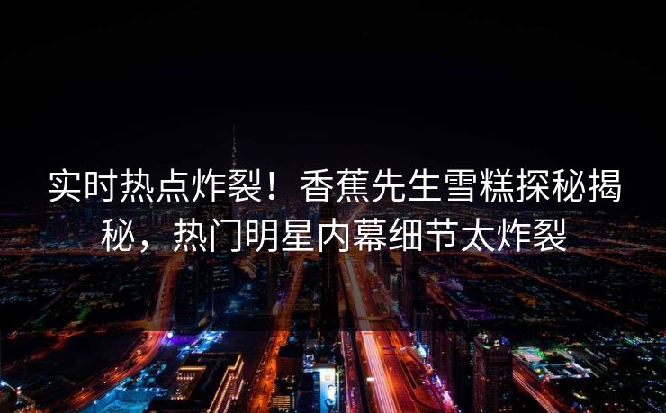 实时热点炸裂！香蕉先生雪糕探秘揭秘，热门明星内幕细节太炸裂