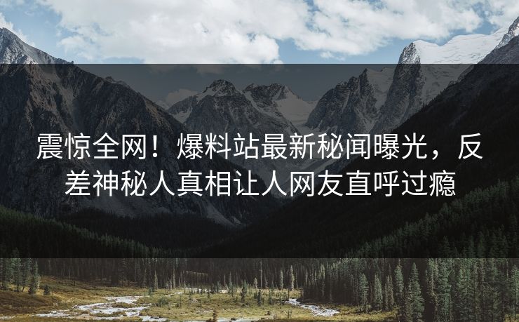 震惊全网！爆料站最新秘闻曝光，反差神秘人真相让人网友直呼过瘾